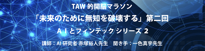 一色真宇先生×AI研究者 赤塚裕人先生による TAW的開脳マラソン<br>
「未来のために無知を破壊する」第二回 AIとフィンテック シリーズ 2